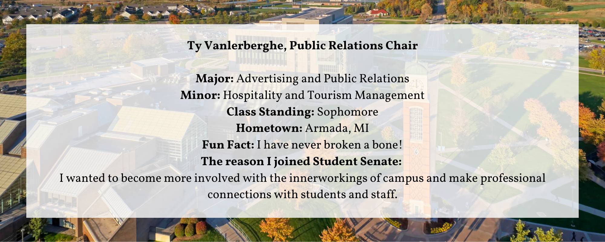 Ty Vanlerberghe, Public Relations Chair  Major: Advertising and Public Relations Minor: Hospitality and Tourism Management Class Standing: Sophomore Hometown: Armada, MI Fun Fact: I have never broken a bone! The reason I joined Student Senate:  I wanted to become more involved with the innerworkings of campus and make professional connections with students and staff.